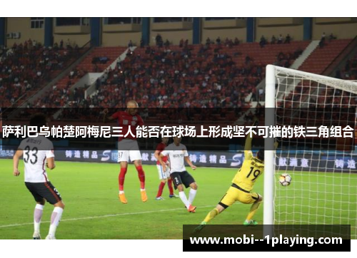 萨利巴乌帕楚阿梅尼三人能否在球场上形成坚不可摧的铁三角组合