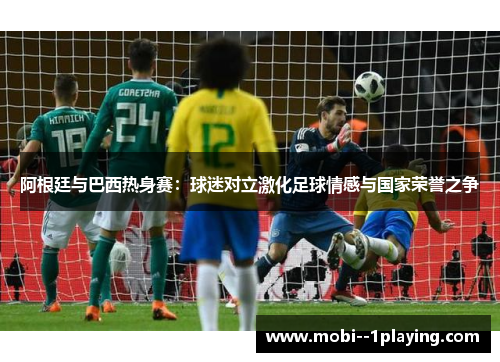 阿根廷与巴西热身赛：球迷对立激化足球情感与国家荣誉之争